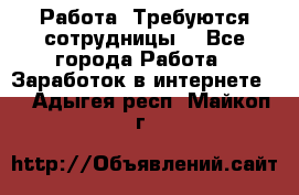 Работа .Требуются сотрудницы  - Все города Работа » Заработок в интернете   . Адыгея респ.,Майкоп г.